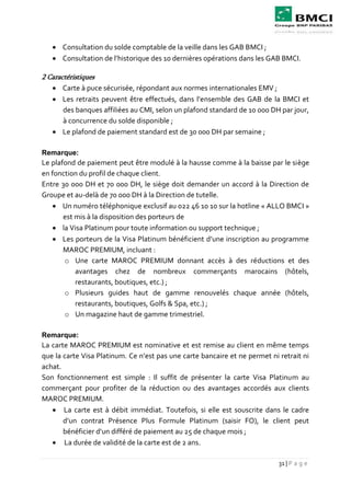 31 | P a g e
 Consultation du solde comptable de la veille dans les GAB BMCI ;
 Consultation de l’historique des 10 dernières opérations dans les GAB BMCI.
2 Caractéristiques
 Carte à puce sécurisée, répondant aux normes internationales EMV ;
 Les retraits peuvent être effectués, dans l’ensemble des GAB de la BMCI et
des banques affiliées au CMI, selon un plafond standard de 10 000 DH par jour,
à concurrence du solde disponible ;
 Le plafond de paiement standard est de 30 000 DH par semaine ;
Remarque:
Le plafond de paiement peut être modulé à la hausse comme à la baisse par le siège
en fonction du profil de chaque client.
Entre 30 000 DH et 70 000 DH, le siège doit demander un accord à la Direction de
Groupe et au-delà de 70 000 DH à la Direction de tutelle.
 Un numéro téléphonique exclusif au 022 46 10 10 sur la hotline « ALLO BMCI »
est mis à la disposition des porteurs de
 la Visa Platinum pour toute information ou support technique ;
 Les porteurs de la Visa Platinum bénéficient d’une inscription au programme
MAROC PREMIUM, incluant :
o Une carte MAROC PREMIUM donnant accès à des réductions et des
avantages chez de nombreux commerçants marocains (hôtels,
restaurants, boutiques, etc.) ;
o Plusieurs guides haut de gamme renouvelés chaque année (hôtels,
restaurants, boutiques, Golfs & Spa, etc.) ;
o Un magazine haut de gamme trimestriel.
Remarque:
La carte MAROC PREMIUM est nominative et est remise au client en même temps
que la carte Visa Platinum. Ce n’est pas une carte bancaire et ne permet ni retrait ni
achat.
Son fonctionnement est simple : Il suffit de présenter la carte Visa Platinum au
commerçant pour profiter de la réduction ou des avantages accordés aux clients
MAROC PREMIUM.
 La carte est à débit immédiat. Toutefois, si elle est souscrite dans le cadre
d’un contrat Présence Plus Formule Platinum (saisir FO), le client peut
bénéficier d’un différé de paiement au 25 de chaque mois ;
 La durée de validité de la carte est de 2 ans.
 