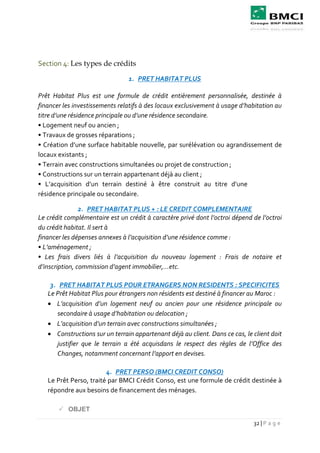 32 | P a g e
Section 4: Les types de crédits
1. PRET HABITAT PLUS
Prêt Habitat Plus est une formule de crédit entièrement personnalisée, destinée à
financer les investissements relatifs à des locaux exclusivement à usage d’habitation au
titre d’une résidence principale ou d’une résidence secondaire.
• Logement neuf ou ancien ;
• Travaux de grosses réparations ;
• Création d’une surface habitable nouvelle, par surélévation ou agrandissement de
locaux existants ;
• Terrain avec constructions simultanées ou projet de construction ;
• Constructions sur un terrain appartenant déjà au client ;
• L’acquisition d’un terrain destiné à être construit au titre d’une
résidence principale ou secondaire.
2. PRET HABITAT PLUS + : LE CREDIT COMPLEMENTAIRE
Le crédit complémentaire est un crédit à caractère privé dont l’octroi dépend de l’octroi
du crédit habitat. Il sert à
financer les dépenses annexes à l’acquisition d’une résidence comme :
• L’aménagement ;
• Les frais divers liés à l’acquisition du nouveau logement : Frais de notaire et
d’inscription, commission d’agent immobilier,…etc.
3. PRET HABITAT PLUS POUR ETRANGERS NON RESIDENTS : SPECIFICITES
Le Prêt Habitat Plus pour étrangers non résidents est destiné à financer au Maroc :
 L’acquisition d’un logement neuf ou ancien pour une résidence principale ou
secondaire à usage d’habitation ou delocation ;
 L’acquisition d’un terrain avec constructions simultanées ;
 Constructions sur un terrain appartenant déjà au client. Dans ce cas, le client doit
justifier que le terrain a été acquisdans le respect des règles de l’Office des
Changes, notamment concernant l’apport en devises.
4. PRET PERSO (BMCI CREDIT CONSO)
Le Prêt Perso, traité par BMCI Crédit Conso, est une formule de crédit destinée à
répondre aux besoins de financement des ménages.
 OBJET
 
