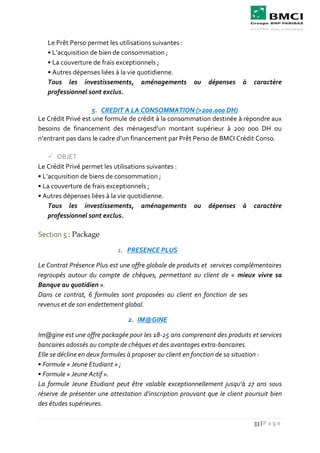 33 | P a g e
Le Prêt Perso permet les utilisations suivantes :
• L’acquisition de bien de consommation ;
• La couverture de frais exceptionnels ;
• Autres dépenses liées à la vie quotidienne.
Tous les investissements, aménagements ou dépenses à caractère
professionnel sont exclus.
5. CREDIT A LA CONSOMMATION (>200.000 DH)
Le Crédit Privé est une formule de crédit à la consommation destinée à répondre aux
besoins de financement des ménagesd’un montant supérieur à 200 000 DH ou
n’entrant pas dans le cadre d’un financement par Prêt Perso de BMCI Crédit Conso.
 OBJET
Le Crédit Privé permet les utilisations suivantes :
• L’acquisition de biens de consommation ;
• La couverture de frais exceptionnels ;
• Autres dépenses liées à la vie quotidienne.
Tous les investissements, aménagements ou dépenses à caractère
professionnel sont exclus.
Section 5 : Package
1. PRESENCE PLUS
Le Contrat Présence Plus est une offre globale de produits et services complémentaires
regroupés autour du compte de chèques, permettant au client de « mieux vivre sa
Banque au quotidien ».
Dans ce contrat, 6 formules sont proposées au client en fonction de ses
revenus et de son endettement global.
2. IM@GINE
Im@gine est une offre packagée pour les 18-25 ans comprenant des produits et services
bancaires adossés au compte de chèques et des avantages extra-bancaires.
Elle se décline en deux formules à proposer au client en fonction de sa situation :
• Formule « Jeune Etudiant » ;
• Formule « Jeune Actif ».
La formule Jeune Etudiant peut être valable exceptionnellement jusqu’à 27 ans sous
réserve de présenter une attestation d’inscription prouvant que le client poursuit bien
des études supérieures.
 