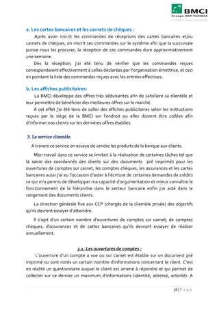 36 | P a g e
a. Les cartes bancaires et les carnets de chèques :
Après avoir inscrit les commandes de réceptions des cartes bancaires et/ou
carnets de chèques, on inscrit ses commandes sur le système afin que la succursale
puisse nous les procurer, la réception de ces commandes dure approximativement
une semaine.
Dès la réception, j’ai été tenu de vérifier que les commandes reçues
correspondaient effectivement à celles déclarées par l’organisation émettrice, et ceci
en pointant la liste des commandes reçues avec les entrées effectives.
b. Les affiches publicitaires:
La BMCI développe des offres très séduisantes afin de satisfaire sa clientèle et
leur permettre de bénéficier des meilleures offres sur le marché.
A cet effet j'ai été tenu de coller des affiches publicitaires selon les instructions
reçues par le siège de la BMCI sur l’endroit ou elles doivent être collées afin
d’informer nos clients sur les dernières offres établies.
3. Le service clientèle.
A travers ce service on essaye de vendre les produits de la banque aux clients.
Mon travail dans ce service se limitait à la réalisation de certaines tâches tel que
la saisie des coordonnés des clients sur des documents pré imprimés pour les
ouvertures de comptes sur carnet, les comptes chèques, les assurances et les cartes
bancaires aussi j’ai eu l’occasion d’aider à l’écriture de certaines demandes de crédits
ce qui m’a permis de développer ma capacité d’argumentation et mieux connaître le
fonctionnement de la hiérarchie dans le secteur bancaire enfin j’ai aidé dans le
rangement des documents clients.
La direction générale fixe aux CCP (chargés de la clientèle privée) des objectifs
qu’ils devront essayer d’atteindre.
Il s’agit d’un certain nombre d’ouvertures de comptes sur carnet, de comptes
chèques, d’assurances et de cartes bancaires qu’ils devront essayer de réaliser
annuellement.
3.1. Les ouvertures de comptes :
L’ouverture d’un compte a vue ou sur carnet est établie sur un document pré
imprimé ou sont notés un certain nombre d’informations concernant le client. C’est
en réalité un questionnaire auquel le client est amené à répondre et qui permet de
collecter sur ce dernier un maximum d’informations (identité, adresse, activité). A
 