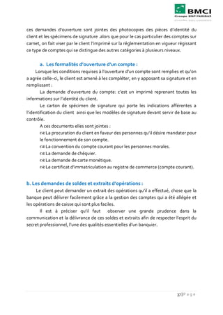 37 | P a g e
ces demandes d’ouverture sont jointes des photocopies des pièces d’identité du
client et les spécimens de signature .alors que pour le cas particulier des comptes sur
carnet, on fait viser par le client l’imprimé sur la réglementation en vigueur régissant
ce type de comptes qui se distingue des autres catégories à plusieurs niveaux.
a. Les formalités d’ouverture d’un compte :
Lorsque les conditions requises à l’ouverture d’un compte sont remplies et qu’on
a agrée celle–ci, le client est amené à les compléter, en y apposant sa signature et en
remplissant :
La demande d’ouverture du compte: c’est un imprimé reprenant toutes les
informations sur l’identité du client.
Le carton de spécimen de signature qui porte les indications afférentes a
l’identification du client ainsi que les modèles de signature devant servir de base au
contrôle.
A ces documents elles sont jointes :
 La procuration du client en faveur des personnes qu’il désire mandater pour
le fonctionnement de son compte.
 La convention du compte courant pour les personnes morales.
 La demande de chéquier.
 La demande de carte monétique.
 Le certificat d’immatriculation au registre de commerce (compte courant).
b. Les demandes de soldes et extraits d’opérations :
Le client peut demander un extrait des opérations qu’il a effectué, chose que la
banque peut délivrer facilement grâce a la gestion des comptes qui a été allégée et
les opérations de caisse qui sont plus faciles.
Il est à préciser qu’il faut observer une grande prudence dans la
communication et la délivrance de ces soldes et extraits afin de respecter l’esprit du
secret professionnel, l’une des qualités essentielles d’un banquier.
 