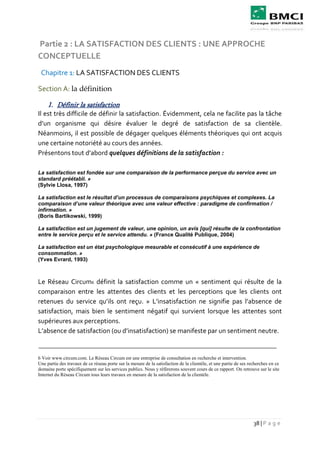 38 | P a g e
Partie 2 : LA SATISFACTION DES CLIENTS : UNE APPROCHE
CONCEPTUELLE
Chapitre 1: LA SATISFACTION DES CLIENTS
Section A: la définition
1. Définir la satisfaction
Il est très difficile de définir la satisfaction. Évidemment, cela ne facilite pas la tâche
d’un organisme qui désire évaluer le degré de satisfaction de sa clientèle.
Néanmoins, il est possible de dégager quelques éléments théoriques qui ont acquis
une certaine notoriété au cours des années.
Présentons tout d’abord quelques définitions de la satisfaction :
La satisfaction est fondée sur une comparaison de la performance perçue du service avec un
standard préétabli. »
(Sylvie Llosa, 1997)
La satisfaction est le résultat d’un processus de comparaisons psychiques et complexes. La
comparaison d’une valeur théorique avec une valeur effective : paradigme de confirmation /
infirmation. »
(Boris Bartikowski, 1999)
La satisfaction est un jugement de valeur, une opinion, un avis [qui] résulte de la confrontation
entre le service perçu et le service attendu. » (France Qualité Publique, 2004)
La satisfaction est un état psychologique mesurable et consécutif à une expérience de
consommation. »
(Yves Evrard, 1993)
Le Réseau Circum6 définit la satisfaction comme un « sentiment qui résulte de la
comparaison entre les attentes des clients et les perceptions que les clients ont
retenues du service qu’ils ont reçu. » L’insatisfaction ne signifie pas l’absence de
satisfaction, mais bien le sentiment négatif qui survient lorsque les attentes sont
supérieures aux perceptions.
L’absence de satisfaction (ou d’insatisfaction) se manifeste par un sentiment neutre.
6 Voir www.circum.com. Le Réseau Circum est une entreprise de consultation en recherche et intervention.
Une partie des travaux de ce réseau porte sur la mesure de la satisfaction de la clientèle, et une partie de ses recherches en ce
domaine porte spécifiquement sur les services publics. Nous y référerons souvent cours de ce rapport. On retrouve sur le site
Internet du Réseau Circum tous leurs travaux en mesure de la satisfaction de la clientèle.
 