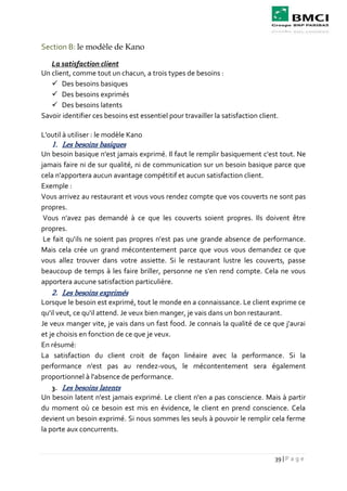 39 | P a g e
Section B: le modèle de Kano
La satisfaction client
Un client, comme tout un chacun, a trois types de besoins :
 Des besoins basiques
 Des besoins exprimés
 Des besoins latents
Savoir identifier ces besoins est essentiel pour travailler la satisfaction client.
L'outil à utiliser : le modèle Kano
1. Les besoins basiques
Un besoin basique n'est jamais exprimé. Il faut le remplir basiquement c'est tout. Ne
jamais faire ni de sur qualité, ni de communication sur un besoin basique parce que
cela n'apportera aucun avantage compétitif et aucun satisfaction client.
Exemple :
Vous arrivez au restaurant et vous vous rendez compte que vos couverts ne sont pas
propres.
Vous n'avez pas demandé à ce que les couverts soient propres. Ils doivent être
propres.
Le fait qu'ils ne soient pas propres n'est pas une grande absence de performance.
Mais cela crée un grand mécontentement parce que vous vous demandez ce que
vous allez trouver dans votre assiette. Si le restaurant lustre les couverts, passe
beaucoup de temps à les faire briller, personne ne s'en rend compte. Cela ne vous
apportera aucune satisfaction particulière.
2. Les besoins exprimés
Lorsque le besoin est exprimé, tout le monde en a connaissance. Le client exprime ce
qu'il veut, ce qu'il attend. Je veux bien manger, je vais dans un bon restaurant.
Je veux manger vite, je vais dans un fast food. Je connais la qualité de ce que j'aurai
et je choisis en fonction de ce que je veux.
En résumé:
La satisfaction du client croit de façon linéaire avec la performance. Si la
performance n'est pas au rendez-vous, le mécontentement sera également
proportionnel à l'absence de performance.
3. Les besoins latents
Un besoin latent n'est jamais exprimé. Le client n'en a pas conscience. Mais à partir
du moment où ce besoin est mis en évidence, le client en prend conscience. Cela
devient un besoin exprimé. Si nous sommes les seuls à pouvoir le remplir cela ferme
la porte aux concurrents.
 
