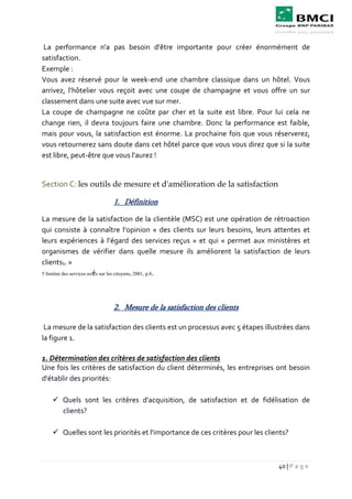 40 | P a g e
La performance n'a pas besoin d'être importante pour créer énormément de
satisfaction.
Exemple :
Vous avez réservé pour le week-end une chambre classique dans un hôtel. Vous
arrivez, l'hôtelier vous reçoit avec une coupe de champagne et vous offre un sur
classement dans une suite avec vue sur mer.
La coupe de champagne ne coûte par cher et la suite est libre. Pour lui cela ne
change rien, il devra toujours faire une chambre. Donc la performance est faible,
mais pour vous, la satisfaction est énorme. La prochaine fois que vous réserverez,
vous retournerez sans doute dans cet hôtel parce que vous vous direz que si la suite
est libre, peut-être que vous l'aurez !
Section C: les outils de mesure et d'amélioration de la satisfaction
1. Définition
La mesure de la satisfaction de la clientèle (MSC) est une opération de rétroaction
qui consiste à connaître l’opinion « des clients sur leurs besoins, leurs attentes et
leurs expériences à l’égard des services reçus » et qui « permet aux ministères et
organismes de vérifier dans quelle mesure ils améliorent la satisfaction de leurs
clients5. »
5 Institut des services axés sur les citoyens, 2001, p.8.
2. Mesure de la satisfaction des clients
La mesure de la satisfaction des clients est un processus avec 5 étapes illustrées dans
la figure 1.
1. Détermination des critères de satisfaction des clients
Une fois les critères de satisfaction du client déterminés, les entreprises ont besoin
d'établir des priorités:
 Quels sont les critères d'acquisition, de satisfaction et de fidélisation de
clients?
 Quelles sont les priorités et l'importance de ces critères pour les clients?
 
