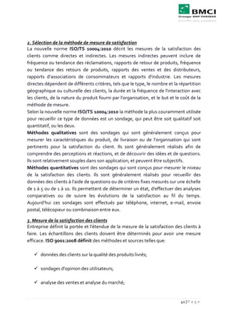 41 | P a g e
2. Sélection de la méthode de mesure de satisfaction
La nouvelle norme ISO/TS 10004:2010 décrit les mesures de la satisfaction des
clients comme directes et indirectes. Les mesures indirectes peuvent inclure de
fréquence ou tendance des réclamations, rapports de retour de produits, fréquence
ou tendance des retours de produits, rapports des ventes et des distributeurs,
rapports d’associations de consommateurs et rapports d'industrie. Les mesures
directes dépendent de différents critères, tels que le type, le nombre et la répartition
géographique ou culturelle des clients, la durée et la fréquence de l'interaction avec
les clients, de la nature du produit fourni par l'organisation, et le but et le coût de la
méthode de mesure.
Selon la nouvelle norme ISO/TS 10004:2010 la méthode la plus couramment utilisée
pour recueillir ce type de données est un sondage, qui peut être soit qualitatif soit
quantitatif, ou les deux.
Méthodes qualitatives sont des sondages qui sont généralement conçus pour
mesurer les caractéristiques du produit, de livraison ou de l'organisation qui sont
pertinents pour la satisfaction du client. Ils sont généralement réalisés afin de
comprendre des perceptions et réactions, et de découvrir des idées et de questions.
Ils sont relativement souples dans son application, et peuvent être subjectifs.
Méthodes quantitatives sont des sondages qui sont conçus pour mesurer le niveau
de la satisfaction des clients. Ils sont généralement réalisés pour recueillir des
données des clients à l'aide de questions ou de critères fixes mesurés sur une échelle
de 1 à 5 ou de 1 à 10. Ils permettent de déterminer un état, d'effectuer des analyses
comparatives ou de suivre les évolutions de la satisfaction au fil du temps.
Aujourd’hui ces sondages sont effectués par téléphone, internet, e-mail, envoie
postal, télécopieur ou combinaison entre eux.
3. Mesure de la satisfaction des clients
Entreprise définit la portée et l'étendue de la mesure de la satisfaction des clients à
faire. Les échantillons des clients doivent être déterminés pour avoir une mesure
efficace. ISO 9001:2008 définit des méthodes et sources telles que:
 données des clients sur la qualité des produits livrés;
 sondages d'opinion des utilisateurs;
 analyse des ventes et analyse du marché;
 
