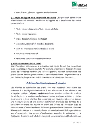 42 | P a g e
 compliments, plaintes, rapports des distributeurs.
4. Analyse et rapport de la satisfaction des clients Catégorisation, sommaire et
interprétation des données. Analyse et le rapport de la satisfaction des clients
peuvent inclure:
 % des clients très satisfaits; % des clients satisfaits
 % des clients insatisfaits
 indice de satisfaction des clients (CSI)
 acquisition, rétention et défection des clients
 coût des retours des marchandises des clients
 volume d'affaires répétitif
 tendances, comparaison et benchmarking
5. Suivi de la satisfaction des clients
Les informations obtenues sur la satisfaction des clients doivent être compatibles
avec, ou validés par d'autres résultats. Par exemple, si les mesures de satisfaction des
clients de l’entreprise montrent une tendance positive, il devrait normalement être
pris en compte dans l'augmentation de la demande des clients, l'augmentation de la
part de marché, l'augmentation de la rétention et de l'acquisition des clients.
2. Actions d’amélioration et revue de direction
Les mesures de satisfaction des clients sont très puissantes pour établir des
directions à la stratégie de l'entreprise, à son efficacité et à son efficience. Les
entreprises certifiées ISO 9001 :2008 et centrées sur ses clients utilisent les résultats
de satisfaction et la réaction des clients pour innover, améliorer, anticiper et réaliser
leurs besoins et leurs attentes. Ces entreprises sont novatrices et peuvent assurer
une meilleure qualité et une meilleure satisfaction. L'analyse des données de la
satisfaction du client peut fournir un aperçu des critères de satisfaction avec les
résultats de satisfaction des clients. Il convient que ces informations soient présentés
à la revue de direction et communiquées au personnel pertinent de l’organisation en
vue d'entreprendre des actions d'amélioration. Accroître la satisfaction et la
fidélisation des clients se traduit directement à une croissance durable et meilleures
 