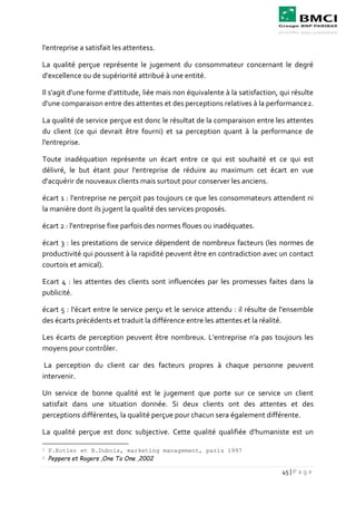 45 | P a g e
l'entreprise a satisfait les attentes1.
La qualité perçue représente le jugement du consommateur concernant le degré
d'excellence ou de supériorité attribué à une entité.
Il s'agit d'une forme d'attitude, liée mais non équivalente à la satisfaction, qui résulte
d'une comparaison entre des attentes et des perceptions relatives à la performance2.
La qualité de service perçue est donc le résultat de la comparaison entre les attentes
du client (ce qui devrait être fourni) et sa perception quant à la performance de
l'entreprise.
Toute inadéquation représente un écart entre ce qui est souhaité et ce qui est
délivré, le but étant pour l'entreprise de réduire au maximum cet écart en vue
d'acquérir de nouveaux clients mais surtout pour conserver les anciens.
écart 1 : l'entreprise ne perçoit pas toujours ce que les consommateurs attendent ni
la manière dont ils jugent la qualité des services proposés.
écart 2 : l'entreprise fixe parfois des normes floues ou inadéquates.
écart 3 : les prestations de service dépendent de nombreux facteurs (les normes de
productivité qui poussent à la rapidité peuvent être en contradiction avec un contact
courtois et amical).
Ecart 4 : les attentes des clients sont influencées par les promesses faites dans la
publicité.
écart 5 : l'écart entre le service perçu et le service attendu : il résulte de l'ensemble
des écarts précédents et traduit la différence entre les attentes et la réalité.
Les écarts de perception peuvent être nombreux. L'entreprise n'a pas toujours les
moyens pour contrôler.
La perception du client car des facteurs propres à chaque personne peuvent
intervenir.
Un service de bonne qualité est le jugement que porte sur ce service un client
satisfait dans une situation donnée. Si deux clients ont des attentes et des
perceptions différentes, la qualité perçue pour chacun sera également différente.
La qualité perçue est donc subjective. Cette qualité qualifiée d’humaniste est un
1 P.Kotler et B.Dubois, marketing management, paris 1997
2 Peppers et Rogers ,One To One ,2002
 