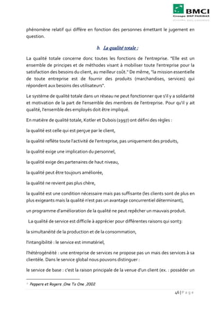 46 | P a g e
phénomène relatif qui diffère en fonction des personnes émettant le jugement en
question.
b. La qualité totale :
La qualité totale concerne donc toutes les fonctions de l'entreprise. "Elle est un
ensemble de principes et de méthodes visant à mobiliser toute l'entreprise pour la
satisfaction des besoins du client, au meilleur coût." De même, "la mission essentielle
de toute entreprise est de fournir des produits (marchandises, services) qui
répondent aux besoins des utilisateurs".
Le système de qualité totale dans un réseau ne peut fonctionner que s'il y a solidarité
et motivation de la part de l'ensemble des membres de l'entreprise. Pour qu'il y ait
qualité, l'ensemble des employés doit être impliqué.
En matière de qualité totale, Kotler et Dubois (1997) ont défini des règles :
la qualité est celle qui est perçue par le client,
la qualité reflète toute l'activité de l'entreprise, pas uniquement des produits,
la qualité exige une implication du personnel,
la qualité exige des partenaires de haut niveau,
la qualité peut être toujours améliorée,
la qualité ne revient pas plus chère,
la qualité est une condition nécessaire mais pas suffisante (les clients sont de plus en
plus exigeants mais la qualité n'est pas un avantage concurrentiel déterminant),
un programme d'amélioration de la qualité ne peut repêcher un mauvais produit.
La qualité de service est difficile à apprécier pour différentes raisons qui sont3:
la simultanéité de la production et de la consommation,
l'intangibilité : le service est immatériel,
l'hétérogénéité : une entreprise de services ne propose pas un mais des services à sa
clientèle. Dans le service global nous pouvons distinguer :
le service de base : c'est la raison principale de la venue d'un client (ex. : posséder un
3 Peppers et Rogers ,One To One ,2002
 
