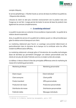 47 | P a g e
compte-chèques),
le service périphérique : il facilite l'accès au service de base et améliore la qualité (ex.
: fréquence des relevés),
L'écoute du client ne doit plus s'orienter exclusivement vers le produit mais vers
l'usage qui en est fait. L'usage permet de tester le service de base (le produit) mais
également les services complémentaires.
c. Le marketing relationnel
La qualité ne peut plus se contenter d'une excellence impersonnelle : la qualité de la
relation devient essentielle.
Ainsi, la qualité de service et la qualité de la relation jouent un rôle primordial pour
gérer la relation entre la banque et son client.
Le marketing relationnel peut fournir un avantage concurrentiel déterminant et
particulièrement dans le domaine de la banque où la similitude entre les offres
rendent la différenciation difficile4 .
Le marketing relationnel a émergé grâce à l'introduction de nouvelles technologies
(base de données) qui permettent d'engager une relation personnalisée avec les
clients et non plus de traiter l'individu comme un simple numéro de compte.
Le tableau ci-dessus dresse la liste des principales différences entre le marketing de
masse et le marketing personnalisé :
Marketing de Masse Marketing personnalisé
Client moyen
Client anonyme
Produit standard
Production de masse
Distribution de masse
Publicité média
Client individuel
Client profilé
Offre personnalisée
Production personnalisée
Distribution personnalisée
Messages individuels
4 P.Kotler et B.Dubois, marketing management, paris 1997
 