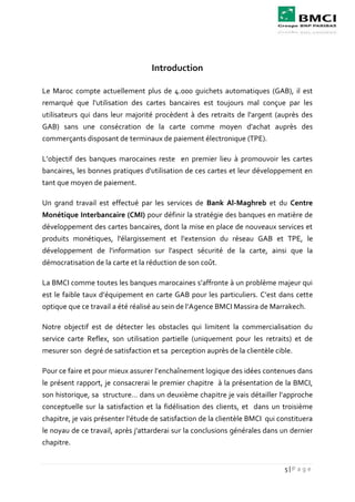 5 | P a g e
Introduction
Le Maroc compte actuellement plus de 4.000 guichets automatiques (GAB), il est
remarqué que l'utilisation des cartes bancaires est toujours mal conçue par les
utilisateurs qui dans leur majorité procèdent à des retraits de l'argent (auprès des
GAB) sans une consécration de la carte comme moyen d'achat auprès des
commerçants disposant de terminaux de paiement électronique (TPE).
L’objectif des banques marocaines reste en premier lieu à promouvoir les cartes
bancaires, les bonnes pratiques d'utilisation de ces cartes et leur développement en
tant que moyen de paiement.
Un grand travail est effectué par les services de Bank Al-Maghreb et du Centre
Monétique Interbancaire (CMI) pour définir la stratégie des banques en matière de
développement des cartes bancaires, dont la mise en place de nouveaux services et
produits monétiques, l'élargissement et l'extension du réseau GAB et TPE, le
développement de l'information sur l'aspect sécurité de la carte, ainsi que la
démocratisation de la carte et la réduction de son coût.
La BMCI comme toutes les banques marocaines s’affronte à un problème majeur qui
est le faible taux d’équipement en carte GAB pour les particuliers. C’est dans cette
optique que ce travail a été réalisé au sein de l’Agence BMCI Massira de Marrakech.
Notre objectif est de détecter les obstacles qui limitent la commercialisation du
service carte Reflex, son utilisation partielle (uniquement pour les retraits) et de
mesurer son degré de satisfaction et sa perception auprès de la clientèle cible.
Pour ce faire et pour mieux assurer l’enchaînement logique des idées contenues dans
le présent rapport, je consacrerai le premier chapitre à la présentation de la BMCI,
son historique, sa structure… dans un deuxième chapitre je vais détailler l’approche
conceptuelle sur la satisfaction et la fidélisation des clients, et dans un troisième
chapitre, je vais présenter l’étude de satisfaction de la clientèle BMCI qui constituera
le noyau de ce travail, après j'attarderai sur la conclusions générales dans un dernier
chapitre.
 