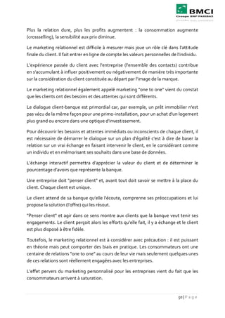 50 | P a g e
Plus la relation dure, plus les profits augmentent : la consommation augmente
(crossselling), la sensibilité aux prix diminue.
Le marketing relationnel est difficile à mesurer mais joue un rôle clé dans l'attitude
finale du client. Il fait entrer en ligne de compte les valeurs personnelles de l'individu.
L'expérience passée du client avec l'entreprise (l'ensemble des contacts) contribue
en s'accumulant à influer positivement ou négativement de manière très importante
sur la considération du client constituée au départ par l'image de la marque.
Le marketing relationnel également appelé marketing "one to one" vient du constat
que les clients ont des besoins et des attentes qui sont différents.
Le dialogue client-banque est primordial car, par exemple, un prêt immobilier n'est
pas vécu de la même façon pour une primo-installation, pour un achat d'un logement
plus grand ou encore dans une optique d'investissement.
Pour découvrir les besoins et attentes immédiats ou inconscients de chaque client, il
est nécessaire de démarrer le dialogue sur un plan d'égalité c'est à dire de baser la
relation sur un vrai échange en faisant intervenir le client, en le considérant comme
un individu et en mémorisant ses souhaits dans une base de données.
L'échange interactif permettra d'apprécier la valeur du client et de déterminer le
pourcentage d'avoirs que représente la banque.
Une entreprise doit "penser client" et, avant tout doit savoir se mettre à la place du
client. Chaque client est unique.
Le client attend de sa banque qu'elle l'écoute, comprenne ses préoccupations et lui
propose la solution (l'offre) qui les résout.
"Penser client" et agir dans ce sens montre aux clients que la banque veut tenir ses
engagements. Le client perçoit alors les efforts qu'elle fait, il y a échange et le client
est plus disposé à être fidèle.
Toutefois, le marketing relationnel est à considérer avec précaution : il est puissant
en théorie mais peut comporter des biais en pratique. Les consommateurs ont une
centaine de relations "one to one" au cours de leur vie mais seulement quelques unes
de ces relations sont réellement engagées avec les entreprises.
L'effet pervers du marketing personnalisé pour les entreprises vient du fait que les
consommateurs arrivent à saturation.
 