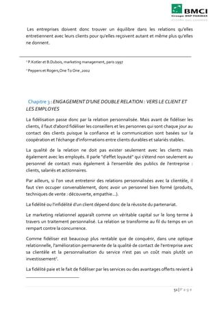 51 | P a g e
Les entreprises doivent donc trouver un équilibre dans les relations qu'elles
entretiennent avec leurs clients pour qu'elles reçoivent autant et même plus qu'elles
ne donnent.
1
P.Kotler et B.Dubois, marketing management, paris 1997
1
Peppers et Rogers,One To One ,2002
Chapitre 3 : ENGAGEMENT D’UNE DOUBLE RELATION : VERS LE CLIENT ET
LES EMPLOYES
La fidélisation passe donc par la relation personnalisée. Mais avant de fidéliser les
clients, il faut d'abord fidéliser les conseillers et les personnes qui sont chaque jour au
contact des clients puisque la confiance et la communication sont basées sur la
coopération et l'échange d'informations entre clients durables et salariés stables.
La qualité de la relation ne doit pas exister seulement avec les clients mais
également avec les employés. Il parle "d'effet loyauté" qui s'étend non seulement au
personnel de contact mais également à l'ensemble des publics de l'entreprise :
clients, salariés et actionnaires.
Par ailleurs, si l'on veut entretenir des relations personnalisées avec la clientèle, il
faut s'en occuper convenablement, donc avoir un personnel bien formé (produits,
techniques de vente : découverte, empathie...).
La fidélité ou l'infidélité d'un client dépend donc de la réussite du partenariat.
Le marketing relationnel apparaît comme un véritable capital sur le long terme à
travers un traitement personnalisé. La relation se transforme au fil du temps en un
rempart contre la concurrence.
Comme fidéliser est beaucoup plus rentable que de conquérir, dans une optique
relationnelle, l'amélioration permanente de la qualité de contact de l'entreprise avec
sa clientèle et la personnalisation du service n'est pas un coût mais plutôt un
investissement7
.
La fidélité paie et le fait de fidéliser par les services ou des avantages offerts revient à
 