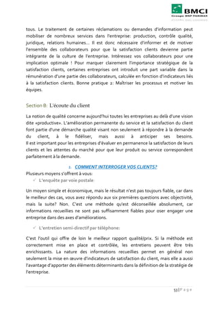 53 | P a g e
tous. Le traitement de certaines réclamations ou demandes d’information peut
mobiliser de nombreux services dans l’entreprise: production, contrôle qualité,
juridique, relations humaines… Il est donc nécessaire d’informer et de motiver
l’ensemble des collaborateurs pour que la satisfaction clients devienne partie
intégrante de la culture de l’entreprise. Intéressez vos collaborateurs pour une
implication optimale ! Pour marquer clairement l’importance stratégique de la
satisfaction clients, certaines entreprises ont introduit une part variable dans la
rémunération d’une partie des collaborateurs, calculée en fonction d’indicateurs liés
à la satisfaction clients. Bonne pratique 2: Maîtriser les processus et motiver les
équipes.
Section B: L'écoute du client
La notion de qualité concerne aujourd’hui toutes les entreprises au delà d’une vision
dite «productive». L’amélioration permanente du service et la satisfaction du client
font partie d’une démarche qualité visant non seulement à répondre à la demande
du client, à le fidéliser, mais aussi à anticiper ses besoins.
Il est important pour les entreprises d’évaluer en permanence la satisfaction de leurs
clients et les attentes du marché pour que leur produit ou service correspondent
parfaitement à la demande.
1. COMMENT INTERROGER VOS CLIENTS?
Plusieurs moyens s’offrent à vous:
 L’enquête par voie postale:
Un moyen simple et économique, mais le résultat n’est pas toujours fiable, car dans
le meilleur des cas, vous avez répondu aux six premières questions avec objectivité,
mais la suite? Non. C’est une méthode qu'est déconseillée absolument, car
informations recueillies ne sont pas suffisamment fiables pour oser engager une
entreprise dans des axes d’améliorations.
 L’entretien semi-directif par téléphone:
C’est l’outil qui offre de loin le meilleur rapport qualité/prix. Si la méthode est
correctement mise en place et contrôlée, les entretiens peuvent être très
enrichissants. La nature des informations recueillies permet en général non
seulement la mise en œuvre d’indicateurs de satisfaction du client, mais elle a aussi
l’avantage d’apporter des éléments déterminants dans la définition de la stratégie de
l’entreprise.
 