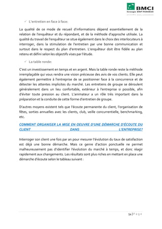 54 | P a g e
 L’entretien en face à face:
La qualité de ce mode de recueil d’informations dépend essentiellement de la
relation de l’enquêteur et du répondant, et de la méthode d’approche utilisée. La
qualité du travail de l’enquêteur se situe également dans le choix des interlocuteurs à
interroger, dans la stimulation de l’entretien par une bonne communication et
surtout dans le respect du plan d’entretien. L’enquêteur doit être fidèle au plan
retenu et défini selon les objectifs vises par l’étude.
 La table ronde:
C’est un investissement en temps et en argent. Mais la table ronde reste la méthode
irremplaçable qui vous rendra une vision précieuse des avis de vos clients. Elle peut
également permettre à l’entreprise de se positionner face à la concurrence et de
détecter les attentes implicites du marché. Les entretiens de groupe se déroulent
généralement dans un lieu confortable, extérieur à l’entreprise si possible, afin
d’éviter toute pression au client. L’animateur a un rôle très important dans la
préparation et la conduite de cette forme d’entretien de groupe.
D’autres moyens existent tels que l’écoute permanente du client, l’organisation de
fêtes, sorties annuelles avec les clients, club, veille concurrentielle, benchmarking,
etc.
COMMENT ORGANISER LA MISE EN OEUVRE D’UNE DÉMARCHE D’ÉCOUTE DU
CLIENT DANS L’ENTREPRISE?
Interroger son client une fois par an pour mesurer l’évolution du taux de satisfaction
est déjà une bonne démarche. Mais ce genre d’action ponctuelle ne permet
malheureusement pas d’identifier l’évolution du marché à temps, et donc réagir
rapidement aux changements. Les résultats sont plus riches en mettant en place une
démarche d’écoute selon le tableau suivant :
 