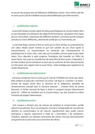 58 | P a g e
en œuvre des programmes de fidélisation (fidélisation active). Voire même, elle fait
en sorte que le coût de l'infidélité soit plus élevé (fidélisation par enfermement).
i. La fidélisation implicite :
La première étape consiste à gérer les états psychologiques du consommateur dans
un sens favorable à la réalisation des objectifs de l'entreprise : perception d'un risque
plus ou moins élevé ; importance des différents attributs ; conviction que les marques
sont plus ou moins différentes ; attentes de variété plus ou moins fortes, etc.
La seconde étape consiste à faire en sorte que le client attribue au produit/service
une valeur élevée (avant l'achat) et qu'il soit satisfait de son choix (après la
consommation). La consommation ne recherche pas nécessairement le
produit/service le moins cher, mais celui qu'il considère comme ayant la plus forte
valeur. Pour répondre à cette exigence, l'entreprise doit travailler sur l'offre (le
savoir-faire), mais aussi sur la perfection de cette offre (le faire-savoir). Cependant, il
est bien évident qu'une entreprise ne peut pas se contenter de faire des promesses
(un fait-savoir sans rapport avec le savoir-faire) : cette stratégie peut rapidement se
révéler désastreuse.
ii. La fidélisation par enfermement :
Certaines entreprises font en sorte que le coût de l'infidélité soit rendu plus élevé.
Elles mettent en place des « barrières à la sortie » de façon à « scotcher » le client :
contrat de longue durée dans le domaine de la téléphonie, pénalités de
remboursement anticipé dans le domaine bancaire ... Certains titres de presse
facturent un forfait mensuel de façon à éviter le couperet lorsque l'abonnement
prend fin : l'effort est transféré vers le consommateur, qui doit prendre lui-même
l'initiative de stopper l'abonnement.
iii. La fidélisation active :
Une marque a d'autant plus de chances de satisfaire le consommateur qu'elle
répond à ses attentes. Pour une entreprise, il est donc indispensable de connaître les
attentes du consommateur et de mesurer régulièrement dans quelle mesure
l'entreprise y répond, notamment à l'aide de « baromètres » de satisfaction.
Toutefois, répondre aux attentes conscientes des clients n'est pas nécessairement
une garantie de succès (si les concurrents font de même).
 