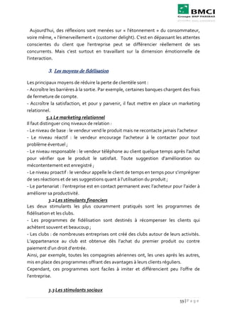 59 | P a g e
Aujourd'hui, des réflexions sont menées sur « l'étonnement » du consommateur,
voire même, « l'émerveillement » (customer delight). C'est en dépassant les attentes
conscientes du client que l'entreprise peut se différencier réellement de ses
concurrents. Mais c'est surtout en travaillant sur la dimension émotionnelle de
l'interaction.
3. Les moyens de fidélisation
Les principaux moyens de réduire la perte de clientèle sont :
- Accroître les barrières à la sortie. Par exemple, certaines banques chargent des frais
de fermeture de compte.
- Accroître la satisfaction, et pour y parvenir, il faut mettre en place un marketing
relationnel.
5.1 Le marketing relationnel
Il faut distinguer cinq niveaux de relation :
- Le niveau de base : le vendeur vend le produit mais ne recontacte jamais l’acheteur
- Le niveau réactif : le vendeur encourage l’acheteur à le contacter pour tout
problème éventuel ;
- Le niveau responsable : le vendeur téléphone au client quelque temps après l’achat
pour vérifier que le produit le satisfait. Toute suggestion d’amélioration ou
mécontentement est enregistré ;
- Le niveau proactif : le vendeur appelle le client de temps en temps pour s’imprégner
de ses réactions et de ses suggestions quant à l’utilisation du produit ;
- Le partenariat : l’entreprise est en contact permanent avec l’acheteur pour l’aider à
améliorer sa productivité.
3.2Les stimulants financiers
Les deux stimulants les plus couramment pratiqués sont les programmes de
fidélisation et les clubs.
- Les programmes de fidélisation sont destinés à récompenser les clients qui
achètent souvent et beaucoup ;
- Les clubs : de nombreuses entreprises ont créé des clubs autour de leurs activités.
L’appartenance au club est obtenue dès l’achat du premier produit ou contre
paiement d’un droit d’entrée.
Ainsi, par exemple, toutes les compagnies aériennes ont, les unes après les autres,
mis en place des programmes offrant des avantages à leurs clients réguliers.
Cependant, ces programmes sont faciles à imiter et différencient peu l’offre de
l’entreprise.
3.3 Les stimulants sociaux
 