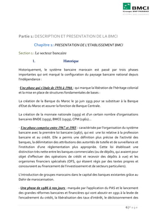 6 | P a g e
Partie 1: DESCRIPTION ET PRESENTATION DE LA BMCI
Chapitre 1: PRESENTATION DE L’ETABLISSEMENT BMCI
Section 1 : Le secteur bancaire
1. Historique
Historiquement, le système bancaire marocain est passé par trois phases
importantes qui ont marqué la configuration du paysage bancaire national depuis
l'indépendance :
·Une phase qui s'étale de 1956 à 1966 : qui marque la libération de l'héritage colonial
et la mise en place de structures fondamentales de bases :
La création de la Banque du Maroc le 30 juin 1959 pour se substituer à la Banque
d'Etat du Maroc et assurer la fonction de Banque Centrale.
La création de la monnaie nationale (1959) et d'un certain nombre d'organisations
bancaires BNDE (1959), BMCE (1959), CPM (1961)...
· Une phase comprise entre 1967 et 1985 : caractérisée par l'organisation du système
bancaire avec la première loi bancaire (1967), qui est une loi relative à la profession
bancaire et au crédit. Elle a permis une définition plus précise de l'activité des
banques, la délimitation des attributions des autorités de tutelle et de surveillance et
l'institution d'une réglementation plus appropriée. Cette loi établissait une
distinction très nette entre les banques commerciales (ou de dépôts, qui avaient pour
objet d’effectuer des opérations de crédit et recevoir des dépôts à vue) et les
organismes financiers spécialisés (OFS, qui étaient régis par des textes propres et
concouraient au financement de l’investissement et de secteurs particuliers).
L'introduction de groupes marocains dans le capital des banques existantes grâce au
Dahir de marocanisation.
· Une phase de 1986 à nos jours : marquée par l'application du PAS et le lancement
des grandes réformes bancaires et financières qui vont aboutir en 1991 à la levée de
l'encadrement du crédit, la libéralisation des taux d'intérêt, le décloisonnement des
 
