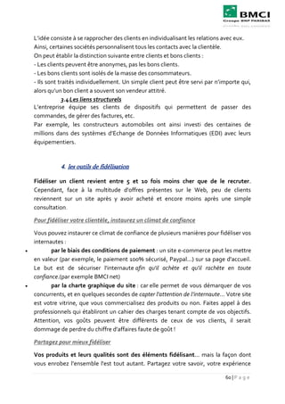 60 | P a g e
L’idée consiste à se rapprocher des clients en individualisant les relations avec eux.
Ainsi, certaines sociétés personnalisent tous les contacts avec la clientèle.
On peut établir la distinction suivante entre clients et bons clients :
- Les clients peuvent être anonymes, pas les bons clients.
- Les bons clients sont isolés de la masse des consommateurs.
- Ils sont traités individuellement. Un simple client peut être servi par n’importe qui,
alors qu’un bon client a souvent son vendeur attitré.
3.4Les liens structurels
L’entreprise équipe ses clients de dispositifs qui permettent de passer des
commandes, de gérer des factures, etc.
Par exemple, les constructeurs automobiles ont ainsi investi des centaines de
millions dans des systèmes d’Echange de Données Informatiques (EDI) avec leurs
équipementiers.
4. les outils de fidélisation
Fidéliser un client revient entre 5 et 10 fois moins cher que de le recruter.
Cependant, face à la multitude d'offres présentes sur le Web, peu de clients
reviennent sur un site après y avoir acheté et encore moins après une simple
consultation.
Pour fidéliser votre clientèle, instaurez un climat de confiance
Vous pouvez instaurer ce climat de confiance de plusieurs manières pour fidéliser vos
internautes :
 par le biais des conditions de paiement : un site e-commerce peut les mettre
en valeur (par exemple, le paiement 100% sécurisé, Paypal...) sur sa page d'accueil.
Le but est de sécuriser l'internaute afin qu'il achète et qu'il rachète en toute
confiance.(par exemple BMCI net)
 par la charte graphique du site : car elle permet de vous démarquer de vos
concurrents, et en quelques secondes de capter l'attention de l’internaute... Votre site
est votre vitrine, que vous commercialisez des produits ou non. Faites appel à des
professionnels qui établiront un cahier des charges tenant compte de vos objectifs.
Attention, vos goûts peuvent être différents de ceux de vos clients, il serait
dommage de perdre du chiffre d'affaires faute de goût !
Partagez pour mieux fidéliser
Vos produits et leurs qualités sont des éléments fidélisant... mais la façon dont
vous enrobez l’ensemble l'est tout autant. Partagez votre savoir, votre expérience
 