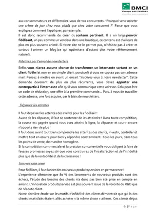 61 | P a g e
aux consommateurs et différenciez-vous de vos concurrents. "Pourquoi venir acheter
une crème de jour chez vous plutôt que chez votre concurrent ?" Parce que vous
expliquez comment l'appliquer, par exemple.
Il est donc recommandé de créer du contenu pertinent. Il a un large pouvoir
fidélisant, un peu comme un vendeur dans une boutique, ce contenu est d'ailleurs de
plus en plus souvent animé. Si votre site ne le permet pas, n'hésitez pas à créer et
surtout à animer un blog (ce qui optimisera d'autant plus votre référencement
naturel).
Fidélisez par l'envoi de newsletters
Enfin, vous n'avez aucune chance de transformer un internaute sortant en un
client fidèle (et non en un simple client ponctuel) si vous ne captez pas son adresse
mail. Pensez à mettre en avant un encart "inscrivez-vous à notre newsletter". Cette
demande devenant de plus en plus récurrente, vous devez apporter une
contrepartie à l'internaute afin qu’il vous communique cette adresse. Cela peut être
un code de réduction, une offre à la première commande... Puis, à vous de travailler
cette adresse, une fois acquise, par le biais de newsletters.
Dépasser les attentes
Il faut dépasser les attentes des clients pour les fidéliser !
Avant de les dépasser, il faut se contenter de les atteindre ! Dans toute compétition,
la course est gagnée quand vous avez atteint la ligne, la dépasser et courir encore
n’apporte rien de plus !
Il faut donc avant tout bien comprendre les attentes des clients, investir, contrôler et
mettre tout en œuvre pour bien y répondre constamment : tous les jours, dans tous
les points de vente, de manière homogène.
Si la compétition commerciale et la pression concurrentielle vous obligent à faire de
fausses promesses soyez sûr que vous construirez de l’insatisfaction et de l’infidélité
plus que de la rentabilité et de la croissance !
Innover sans cesse
Pour fidéliser, il faut lancer des nouveaux produits/services en permanence !
L’expérience démontre que 80 % des lancements de nouveaux produits sont des
échecs, l’étude des besoins des clients n’a donc pas bien été prise en compte en
amont. L’innovation produits/service est plus souvent issue de la volonté du R&D que
de l’écoute client.
Notre dernière étude sur les motifs d’infidélité des clients démontrait que 92 % des
clients insatisfaits étaient allés acheter « la même chose » ailleurs. Ces clients déçus
 
