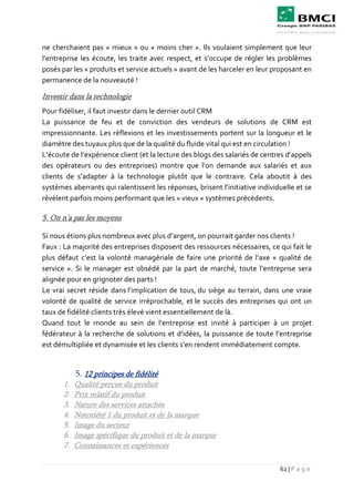 62 | P a g e
ne cherchaient pas « mieux » ou « moins cher ». Ils voulaient simplement que leur
l’entreprise les écoute, les traite avec respect, et s’occupe de régler les problèmes
posés par les « produits et service actuels » avant de les harceler en leur proposant en
permanence de la nouveauté !
Investir dans la technologie
Pour fidéliser, il faut investir dans le dernier outil CRM
La puissance de feu et de conviction des vendeurs de solutions de CRM est
impressionnante. Les réflexions et les investissements portent sur la longueur et le
diamètre des tuyaux plus que de la qualité du fluide vital qui est en circulation !
L’écoute de l’expérience client (et la lecture des blogs des salariés de centres d’appels
des opérateurs ou des entreprises) montre que l’on demande aux salariés et aux
clients de s’adapter à la technologie plutôt que le contraire. Cela aboutit à des
systèmes aberrants qui ralentissent les réponses, brisent l’initiative individuelle et se
révèlent parfois moins performant que les « vieux » systèmes précédents.
5. On n’a pas les moyens
Si nous étions plus nombreux avec plus d’argent, on pourrait garder nos clients !
Faux : La majorité des entreprises disposent des ressources nécessaires, ce qui fait le
plus défaut c’est la volonté managériale de faire une priorité de l’axe « qualité de
service ». Si le manager est obsédé par la part de marché, toute l’entreprise sera
alignée pour en grignoter des parts !
Le vrai secret réside dans l’implication de tous, du siège au terrain, dans une vraie
volonté de qualité de service irréprochable, et le succès des entreprises qui ont un
taux de fidélité clients très élevé vient essentiellement de là.
Quand tout le monde au sein de l’entreprise est invité à participer à un projet
fédérateur à la recherche de solutions et d’idées, la puissance de toute l’entreprise
est démultipliée et dynamisée et les clients s’en rendent immédiatement compte.
5. 12 principes de fidélité
1. Qualité perçue du produit
2. Prix relatif du produit
3. Nature des services attachés
4. Notoriété 1 du produit et de la marque
5. Image du secteur
6. Image spécifique du produit et de la marque
7. Connaissances et expériences
 