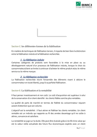64 | P a g e
Section C: les différentes formes de la fidélisation
En matière de techniques de fidélisation terrain, il importe de bien faire la distinction
entre la fidélisation induite et la fidélisation recherchée.
1. La fidélisation induite
Certaines catégories de produits sont favorables à la mise en place ou au
développement naturel d’un processus de fidélisation induite, lorsque le choix du
consommateur/client se limite à continuer d’acheter le même produit et/ou le même
service ou la même marque.
2. La fidélisation recherchée
La fidélisation recherchée réunit l’ensemble des éléments visant à séduire le
consommateur en toute liberté, jusqu’à sa parfaite fidélisation.
Section E: La fidélisation et la rentabilité
Il faut penser investissement et non coût. Le coût d'acquisition est supérieur à celui
de la conservation d'un client identifié : les clients fidèles sont les plus rentables.
La qualité de parts de marché en termes de fidélité du consommateur requiert
autant d'attention que son volume.
L'objectif est la rentabilité : il faut attirer et fidéliser les clients rentables. Un client
rentable est un individu qui rapporte au fil des années davantage qu'il ne coûte à
attirer, convaincre et satisfaire.
La rentabilité se juge sur la durée. Elle peut être évaluée grâce à la life time value qui
est la valeur nette actualisée des futurs flux économiques espérés avec un client
 
