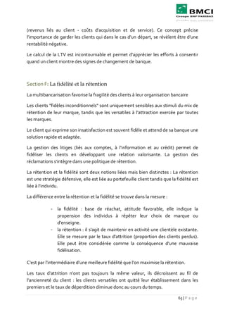 65 | P a g e
(revenus liés au client - coûts d'acquisition et de service). Ce concept précise
l'importance de garder les clients qui dans le cas d'un départ, se révèlent être d'une
rentabilité négative.
Le calcul de la LTV est incontournable et permet d'apprécier les efforts à consentir
quand un client montre des signes de changement de banque.
Section F: La fidélité et la rétention
La multibancarisation favorise la fragilité des clients à leur organisation bancaire
Les clients "fidèles inconditionnels" sont uniquement sensibles aux stimuli du mix de
rétention de leur marque, tandis que les versatiles à l'attraction exercée par toutes
les marques.
Le client qui exprime son insatisfaction est souvent fidèle et attend de sa banque une
solution rapide et adaptée.
La gestion des litiges (liés aux comptes, à l'information et au crédit) permet de
fidéliser les clients en développant une relation valorisante. La gestion des
réclamations s'intègre dans une politique de rétention.
La rétention et la fidélité sont deux notions liées mais bien distinctes : La rétention
est une stratégie défensive, elle est liée au portefeuille client tandis que la fidélité est
liée à l'individu.
La différence entre la rétention et la fidélité se trouve dans la mesure :
- la fidélité : base de réachat, attitude favorable, elle indique la
propension des individus à répéter leur choix de marque ou
d'enseigne.
- la rétention : il s'agit de maintenir en activité une clientèle existante.
Elle se mesure par le taux d'attrition (proportion des clients perdus).
Elle peut être considérée comme la conséquence d'une mauvaise
fidélisation.
C'est par l'intermédiaire d'une meilleure fidélité que l'on maximise la rétention.
Les taux d'attrition n'ont pas toujours la même valeur, ils décroissent au fil de
l'ancienneté du client : les clients versatiles ont quitté leur établissement dans les
premiers et le taux de déperdition diminue donc au cours du temps.
 