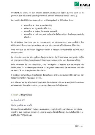 66 | P a g e
Pourtant, les clients les plus anciens ne sont pas toujours fidèles au sens strict car ils
peuvent être des clients passifs (rétention, barrière à la sortie due au crédit...).
Les motifs d'infidélité sont complexes et il faut prévoir la défection, donc :
- connaître le client et ses besoins,
- détecter les signes de défection,
- connaître le niveau de service souhaité,
- connaître le coût perçu de recherche d'alternatives de changement du
client....
La défection s'exprime par un mouvement, un déplacement, une mobilité des
attitudes et des comportements ou par une fuite, une désaffection une désertion.
Une politique de rétention s'applique selon le rapport coût/bénéfice estimé pour
chaque client.
La rétention peut se faire grâce à l'augmentation de l'importance perçue des coûts
de changement (psychologiques et financiers) mais aussi du taux de cross-selling.
Pour diminuer le taux d'attrition, soit l'entreprise a recours aux techniques de
fidélisation, du marketing relationnel ou augmente ses coûts de transition, soit elle
se met à l'écoute des plaintes des clients.
Il existe un certain taux de défection dans chaque entreprise qui doit être comblé par
le recrutement de nouveaux clients.
Par ailleurs, les anciens clients apportent des informations sur le temps de la relation
et les raisons des défections ce qui permet d'estimer la fidélisation.
Section G: Hypothèse
La boucle QSFP
De la qualité au profit
De nombreuses études1
réalisées au cours des vingt dernières années ont permis de
montrer qu'il existe un lien direct entre la qualité, la satisfaction client, la fidélité et le
profit, QSFP (figure 1.1).
 