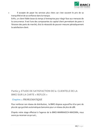 68 | P a g e
 Il accepte de payer les services plus chers car c'est souvent le prix de sa
tranquillité et de sa confiance dans la marque.
Enfin, un client fidèle laisse du temps à l'entreprise pour réagir face aux menaces de
la concurrence. Il est l'une des composantes du capital client permettant de parer à
l'érosion des parts de marché, d'où la nécessité de pouvoir mesurer périodiquement
la satisfaction client.
Partie 3: ETUDE DE SATISFACTION DE la CLIENTELE DE LA
BMCI SUR LA CARTE « REFLEX »
Chapitre 1 : PROBLEMATIQUE
Pour renforcer son réseau de distribution, la BMCI dispose aujourd’hui d'un parc de
plus de 190 guichets automatiques bancaires pour un réseau de plus de 188.
D’après notre stage effectué à l’agence de la BMCI-MARRAKECH-MASSIRA, nous
avons pu recenser ce qui suit ;
 