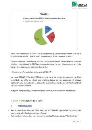 69 | P a g e
Nous constatons donc le faible taux d’équipement qui avoisine seulement 40 % de la
population recensée. La carte reflex représente 30 % des cartes de la BMCI.
Comme c’est une carte conçue pour les clients particuliers à faibles revenus, qui sont
d’ailleurs majoritaires, la BMCI estime pourtant que le taux d’équipement en cette
carte est au dessous du potentiel du marché.
Chapitre 2 : Présentation de la carte REFLEX
La carte REFLEX VISA ELECTRON est une carte de retrait et paiement, à débit
immédiat, qui offre au client une maîtrise totale de ses dépenses. A chaque
opération, une consultation se déclenche automatiquement pour vérifier le solde et
l’autorisation disponible.
Elle peut être placée systématiquement à l’ouverture d’un compte de chèques.
Section A: Description de la carte
1. Fonctionnalités :
- Retrait d’espèces dans les GAB BMCI et INTERBANK (possibilité de retirer des
espèces dans les GAB des autres confrères)
- Paiement des achats chez tous les commerçants affiliés au réseau VISA Electron.
 