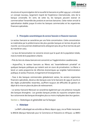 7 | P a g e
structures et la promulgation de la nouvelle loi bancaire en juillet 1993 qui a introduit
un concept nouveau, largement inspiré de l’expérience internationale, celui de la
banque universelle. En vertu de cette loi, les banques peuvent exercer et
commercialiser l’ensemble des produits et services bancaires. Cette notion annule la
spécialisation établie jusque là entre les banques commerciales et les organismes
financiers spécialisés.
2. Principales caractéristiques du secteur bancaire et financier marocain
Le secteur bancaire se caractérise par une forte concentration. Cette concentration
se matérialise par la prédominance des plus grandes banques en termes de parts de
marché. Les trois premiers établissements atteignent plus de 50 % en termes de part
du marché en 2002.
- Le taux de bancarisation ne concerne encore que le quart de la population totale,
mais la moitié de la population urbaine.
- Près du tiers du réseau bancaire est concentré sur l’agglomération casablancaise.
- Aujourd’hui, le secteur bancaire au Maroc est "essentiellement privatisé" et
quelques banques publiques qui restent sont en cours de privatisation. Le Maroc a
lancé un vaste programme de réformes économiques qui englobe l'administration
publique, le secteur financier, le logement et l'enseignement.
- Face à des banques commerciales globalement saines, les anciens organismes
financiers spécialisés, devenus des banques avec la loi bancaire de 1993 et soumis à
des règles prudentielles resserrées, souffrent toujours de difficultés de gestion en
dépit de la mise en place de plans de redressement.
- Le secteur bancaire Marocain se caractérise également par une présence marquée
des banques étrangères : Les grandes banques privées du royaume comptent dans
leur actionnariat des banques étrangères plus ou moins impliquées dans leur gestion.
Section 2 : historique et généralité sur la banque
1. Historique
La BNP a développé ses activités au Maroc depuis 1940, via sa filiale marocaine
la BNCIA (Banque Nationale pour le Commerce et l'Industrie en Afrique). La BMCI
 