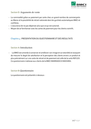 71 | P a g e
Section D: Arguments de vente
- La commodité grâce au paiement par carte chez un grand nombre de commerçants
au Maroc et la possibilité de retrait nationale dans les guichets automatiques BMCI et
confrères.
- L’assurance de ne pas dépenser plus que ce qui est autorisé.
- Moyen de se familiariser avec les cartes de paiement pour les clients craintifs.
Chapitre 4 : PRESENTATION DU QUESTIONNAIRE ET DES RESULTATS
Section A: Introduction
- La BMCI est amenée à conserver et améliorer son image et sa notoriété en essayant
de mesurer le degré de satisfaction et la perception des clients envers un produit et
plus précisément sur une carte de retrait et de paiement est celle de la carte REFLEX.
Ce questionnaire s’adresse aux clients de la BMCI MARRAKECH MASSIRA.
Section B: Questionnaire
Le questionnaire est présenté ci-dessous :
 