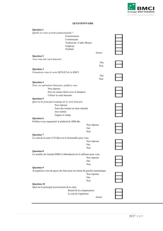 72 | P a g e
Question 1
Quelle est votre activité professionnelle ?
Fonctionnaire
Commerçant
Technicien / Cadre Moyen
Employé
Etudiant
Autres
Question 2
Avez-vous une carte bancaire
Oui
Non
Question 3
Connaissez-vous la carte REFLEX de la BMCI.
Oui
Non
Question 4
Pour vos opérations bancaires, préférez-vous
Non réponse
Etre en contact direct avec le banquier
Utiliser la carte bancaire
Question 5
Quel est le principal avantage de la carte bancaire
Non réponse
Faire des retraits en toute intimité
Etre mobile
Gagner le temps
Question 6
Préférez-vous augmenter le plafond de 2000 dhs
Non réponse
Oui
Non
Question 7
Le coût de la carte (110 dhs) est-il raisonnable pour vous.
Non réponse
Oui
Non
Question 8
Le nombre de Guichet BMCI à Marrakech est-il suffisant pour vous.
Non réponse
Oui
Non
Question 9
Accepteriez-vous de payer des frais pour un retrait du guichet automatique
Non réponse
Oui
Non
Question 10
Quel est le principal inconvénient de la carte
Retard de la compensation
le coût de l'opération
Autres
QUESTIONNAIRE
 