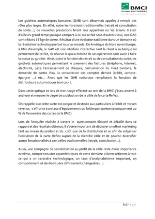 83 | P a g e
Les guichets automatiques bancaires (GAB) sont désormais appelés à remplir des
rôles plus larges. En effet, outre les fonctions traditionnelles (retrait et consultation
du solde…), de nouvelles prestations feront leur apparition sur les écrans. Il était
d’ailleurs grand temps puisque comparé à ce qui se fait sous d’autres cieux, nos GAB
sont réduits à l’âge de pierre. Résultat d’une évolution tatillonne dans un domaine où
la révolution technologique bat tous les records. En Amérique du Nord ou en Europe,
à titre d’exemple, le GAB est une interface interactive liant le client à sa banque lui
permettant de ce fait, de réaliser la quasi-totalité de ses opérations sans avoir à faire
la queue au guichet. Ainsi, outre la fonction de retrait ou de consultation du solde, les
guichets automatiques permettent le paiement des factures (téléphone, Internet,
électricité, gaz), l’encaissement de chèques, l’actualisation du livret bancaire, la
demande de cartes Visa, la consultation des comptes dérivés (crédit, compte-
épargne …) etc… Alors que les GAB nationaux remplissent la fonction de
distributeurs automatiques tout court.
Dans cette optique et lors de mon stage effectué au sein de la BMCI j’étais amené à
analyser et mesurer le degré de satisfaction de la cible de la carte Reflex.
On rappelle que cette carte est conçue et destinée aux particuliers à faible et moyen
revenus, s’affronte à un taux d’équipement trop faible qui représente uniquement 20
% de l’ensemble des cartes de la BMCI.
Lors de l’enquête réalisée à travers le questionnaire élaboré et détaillé dans ce
rapport et des résultats obtenus, il s’avère important de déployer un effort marketing
tant au niveau du produit et du coût que de la distribution et ce afin de vulgariser
l’utilisation de la carte Reflex auprès de la clientèle cible et de pouvoir diversifier
autres fonctionnalités à part celles traditionnelles (retrait, consultation…).
Aussi, une compagne de sensibilisation au profit de la cible reste d’une importance
extrême, compte tenu des caractéristiques de cette dernière (clients réticents à tout
ce qui a un caractère technologique, un taux d’analphabétisme important, un
comportement et des habitudes difficilement changeables…).
 