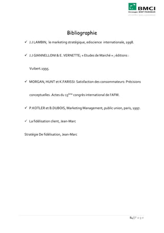84 | P a g e
Bibliographie
 J.J LAMBIN, le marketing stratégique, ediscience internationale, 1998.
 J.J GIANNELLONI & E. VERNETTE; « Etudes de Marché » ; éditions :
Vuibert.1995.
 MORGAN, HUNT et K.FARISSI: Satisfaction des consommateurs: Précisions
conceptuelles .Actes du 13ème
congrès international de l’AFM.
 P.KOTLER et B.DUBOIS, Marketing Management, public union, paris, 1997.
 La fidélisation client, Jean-Marc
Stratégie De fidélisation, Jean-Marc
 