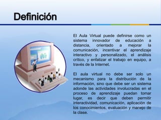 DefiniciónEl Aula Virtual puede definirse como un sistema innovador de educación a distancia, orientado a mejorar la comunicación, incentivar el aprendizaje interactivo y personalizado, el análisis crítico, y enfatizar el trabajo en equipo, a través de la Internet.El aula virtual no debe ser solo un mecanismo para la distribución de la información, sino que debe ser un sistema adonde las actividades involucradas en el proceso de aprendizaje puedan tomar lugar, es decir que deben permitir interactividad, comunicación, aplicación de los conocimientos, evaluación y manejo de la clase.
