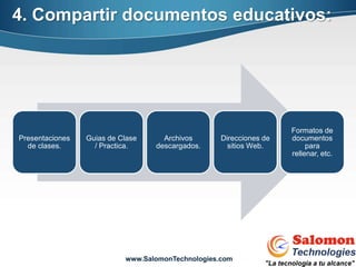 4. Compartir documentos educativos:




                                                                    Formatos de
Presentaciones   Guias de Clase     Archivos       Direcciones de   documentos
  de clases.       / Practica.    descargados.       sitios Web.         para
                                                                    rellenar, etc.




                           www.SalomonTechnologies.com
 