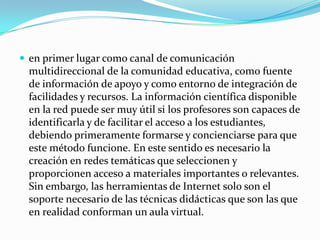  en primer lugar como canal de comunicación
 multidireccional de la comunidad educativa, como fuente
 de información de apoyo y como entorno de integración de
 facilidades y recursos. La información científica disponible
 en la red puede ser muy útil si los profesores son capaces de
 identificarla y de facilitar el acceso a los estudiantes,
 debiendo primeramente formarse y concienciarse para que
 este método funcione. En este sentido es necesario la
 creación en redes temáticas que seleccionen y
 proporcionen acceso a materiales importantes o relevantes.
 Sin embargo, las herramientas de Internet solo son el
 soporte necesario de las técnicas didácticas que son las que
 en realidad conforman un aula virtual.
 
