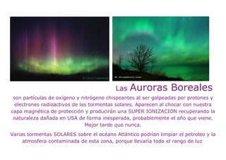 Las   Auroras Boreales
 son partículas de oxígeno y nitrógeno chispeantes al ser golpeadas por protones y
  electrones radioactivos de las tormentas solares. Aparecen al chocar con nuestra
capa magnética de protección y producirán una SUPER IONIZACION recuperando la
 naturaleza dañada en USA de forma inesperada, probablemente el año que viene.
                               Mejor tarde que nunca.
Varias tormentas SOLARES sobre el océano Atlántico podrían limpiar el petroleo y la
     atmosfera contaminada de esta zona, porque llevaría todo el rango de luz
 