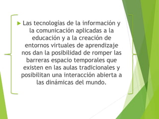  Las tecnologías de la información y 
la comunicación aplicadas a la 
educación y a la creación de 
entornos virtuales de aprendizaje 
nos dan la posibilidad de romper las 
barreras espacio temporales que 
existen en las aulas tradicionales y 
posibilitan una interacción abierta a 
las dinámicas del mundo. 
 