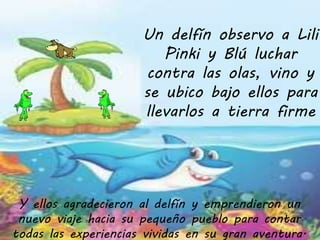 Un delfín observo a Lili 
Pinki y Blú luchar 
contra las olas, vino y 
se ubico bajo ellos para 
llevarlos a tierra firme 
Y ellos agradecieron al delfín y emprendieron un 
nuevo viaje hacia su pequeño pueblo para contar 
todas las experiencias vividas en su gran aventura. 
 