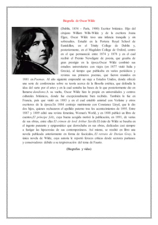 Biografia de Oscar Wilde
(Dublín, 1854 - París, 1900) Escritor británico. Hijo del
cirujano William Wills-Wilde y de la escritora Joana
Elgee, Oscar Wilde tuvo una infancia tranquila y sin
sobresaltos. Estudió en la Portora Royal School de
Euniskillen, en el Trinity College de Dublín y,
posteriormente, en el Magdalen College de Oxford, centro
en el que permaneció entre 1874 y 1878 y en el cual
recibió el Premio Newdigate de poesía, que gozaba de
gran prestigio en la época.Oscar Wilde combinó sus
estudios universitarios con viajes (en 1877 visitó Italia y
Grecia), al tiempo que publicaba en varios periódicos y
revistas sus primeros poemas, que fueron reunidos en
1881 en Poemas. Al año siguiente emprendió un viaje a Estados Unidos, donde ofreció
una serie de conferencias sobre su teoría acerca de la filosofía estética, que defendía la
idea del «arte por el arte» y en la cual sentaba las bases de lo que posteriormente dio en
llamarse dandismo.A su vuelta, Oscar Wilde hizo lo propio en universidades y centros
culturales británicos, donde fue excepcionalmente bien recibido. También lo fue en
Francia, país que visitó en 1883 y en el cual entabló amistad con Verlaine y otros
escritores de la época.En 1884 contrajo matrimonio con Constance Lloyd, que le dio
dos hijos, quienes rechazaron el apellido paterno tras los acontecimientos de 1895. Entre
1887 y 1889 editó una revista femenina, Woman's World, y en 1888 publicó un libro de
cuentos,El príncipe feliz, cuya buena acogida motivó la publicación, en 1891, de varias
de sus obras, entre ellas El crimen de lord Arthur Saville.El éxito de Wilde se basaba en
el ingenio punzante y epigramático que derrochaba en sus obras, dedicadas casi siempre
a fustigar las hipocresías de sus contemporáneos. Así mismo, se reeditó en libro una
novela publicada anteriormente en forma de fascículos, El retrato de Dorian Gray, la
única novela de Wilde, cuya autoría le reportó feroces críticas desde sectores puritanos
y conservadores debido a su tergiversación del tema de Fausto.
(Biografias y vidas)
 