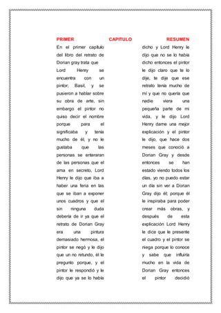 PRIMER CAPITULO RESUMEN
En el primer capítulo
del libro del retrato de
Dorian gray trata que
Lord Henry se
encuentra con un
pintor; Basil, y se
pusieron a hablar sobre
su obra de arte, sin
embargo el pintor no
quiso decir el nombre
porque para el
significaba y tenía
mucho de él, y no le
gustaba que las
personas se enteraran
de las personas que el
ama en secreto, Lord
Henry le dijo que iba a
haber una feria en las
que se iban a exponer
unos cuadros y que el
sin ninguna duda
debería de ir ya que el
retrato de Dorian Gray
era una pintura
demasiado hermosa, el
pintor se negó y le dijo
que un no retundo, él le
pregunto porque, y el
pintor le respondió y le
dijo que ya se lo había
dicho y Lord Henry le
dijo que no se lo había
dicho entonces el pintor
le dijo claro que te lo
dije, te dije que ese
retrato tenía mucho de
mí y que no quería que
nadie viera una
pequeña parte de mi
vida, y le dijo Lord
Henry dame una mejor
explicación y el pintor
le dijo, que hace dos
meses que conoció a
Dorian Gray y desde
entonces se han
estado viendo todos los
días, yo no puedo estar
un día sin ver a Dorian
Gray dijo él; porque él
le inspiraba para poder
crear más obras, y
después de esta
explicación Lord Henry
le dice que le presente
el cuadro y el pintor se
niega porque lo conoce
y sabe que influiría
mucho en la vida de
Dorian Gray entonces
el pintor decidió
 
