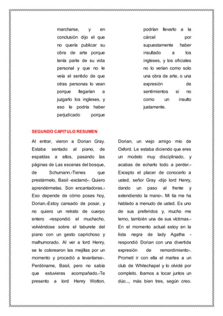 marcharse, y en
conclusión dijo el que
no quería publicar su
obra de arte porque
tenía parte de su vida
personal y que no le
veía el sentido de que
otras personas lo vean
porque llegarían a
juzgarlo los ingleses, y
eso le podría haber
perjudicado porque
podrían llevarlo a la
cárcel por
supuestamente haber
insultado a los
ingleses, y los oficiales
no lo verían como solo
una obra de arte, o una
expresión de
sentimientos si no
como un insulto
justamente.
SEGUNDO CAPITULO RESUMEN
Al entrar, vieron a Dorian Gray.
Estaba sentado al piano, de
espaldas a ellos, pasando las
páginas de Las escenas del bosque,
de Schumann.-Tienes que
prestármelo, Basil -exclamó-. Quiero
aprendérmelas. Son encantadoras.-
Eso depende de cómo poses hoy,
Dorian.-Estoy cansado de posar, y
no quiero un retrato de cuerpo
entero -respondió el muchacho,
volviéndose sobre el taburete del
piano con un gesto caprichoso y
malhumorado. Al ver a lord Henry,
se le colorearon las mejillas por un
momento y procedió a levantarse-.
Perdóname, Basil, pero no sabía
que estuvieras acompañado.-Te
presento a lord Henry Wotton,
Dorian, un viejo amigo mío de
Oxford. Le estaba diciendo que eres
un modelo muy disciplinado, y
acabas de echarlo todo a perder.-
Excepto el placer de conocerlo a
usted, señor Gray -dijo lord Henry,
dando un paso al frente y
extendiendo la mano-. Mi tía me ha
hablado a menudo de usted. Es uno
de sus preferidos y, mucho me
temo, también una de sus víctimas.-
En el momento actual estoy en la
lista negra de lady Agatha -
respondió Dorian con una divertida
expresión de remordimiento-.
Prometí ir con ella el martes a un
club de Whitechapel y lo olvidé por
completo. íbamos a tocar juntos un
dúo..., más bien tres, según creo.
 