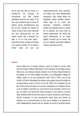 No sé qué dirá. Me da miedo ir a
visitarla.-Yo me encargo de
reconciliarlo con ella. Siente
verdadera devoción por usted. Y no
creo que importara que no fuese. El
público pensó probablemente que
era un dúo. Cuando tía Agatha se
sienta al piano hace ruido suficiente
por dos personas.-Eso es una
insidia contra ella y tampoco me
deja a mí en muy buen lugar -
respondió Dorian, riendo.Lord Henry
se lo quedó mirando. Sí; no había la
menor duda de que era
extraordinariamente bien parecido,
con labios muy rojos debidamente
arqueados, ojos azules llenos de
franqueza, rubios cabellos rizados.
Había algo en su rostro que
inspiraba inmediata confianza.
Estaba allí presente todo el candor
de la juventud, así como toda su
pureza apasionada. Se sentía que
aquel adolescente no se había
dejado manchar por el mundo. No
era de extrañar que Basil Hallward
sintiera veneración por él.
ENSAYO
Oscar Wilde era un escritor británico, nació en Dublin en el año 1854
Hijo del cirujano William Wills-Wilde y de la escritora Joana Elgee, Oscar
Wilde tuvo una infancia tranquila Estudió en la Portora Royal School de
Euniskillen, en el Trinity College de Dublín y, en el Magdalen College de
Oxford, centro en el que permaneció entre 1874 y 1878 y en el cual
recibió el Premio Newdigate de poesía, que gozaba de gran prestigio en
la época.Oscar murió en Paris en el año 1900. En el capítulo uno del
libro Dorian Gray demostró ser un joven interesado por la belleza interna
y por la externa, demostró ser una persona muy pensante y firme en lo
que se refiere sus decisiones. Basil presenta a Lord Henry y a Dorian
Gray. Mientras Basil termina de pintar el cuadro de Dorian, Lord Henry y
Dorian conversan, en esa conversación Henry hace que Dorian se
absorba en sus pensamientos, le dice que la belleza y la juventud es
corta. Malgastamos nuestra vida en intentar ser como la sociedad quiere
 