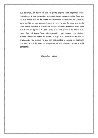 que seamos, en hacer lo que la gente espera que hagamos, y así
reprimiendo lo que de verdad queremos hacer en nuestra vida. Para que
no nos miren mal o no tachen de diferentes. Dorian estuvo posando,
pero sumido en sus pensamientos, en todo lo que le había planteado
Lord Henry. Cuando el cuadro ya estaba acabado, Basil los aviso para
que dieran su opinión. A Lord Henry le fascino, y quería llevárselo a su
casa. Pero el joven Doran Gray reacciono de manera muy distinta,
cuando reflexiono sobre el cuadro y llegó a la conclusión de que el
envejecería y su cuadro no, por eso sintió rabia y envidia del cuadro lo
que llevo a que le diera un ataque de ira y se abalanzo sobre el sofá
para llorar.
(Biografias y vidas)
 