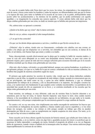 En casa de su padre había oído Nono decir que los reyes, las reinas, los emperadores y las emperatrices
eran de carne y hueso como todos los hombres y todas las mujeres, no diferenciándose más que por la forma
y la riqueza del traje; pero tanto se hablaba en la escuela de sus actos y de su poder, atribuyéndoles tanta
acción sobre los acontecimientos y los destinos de los pueblos, que no podía conformarse con aquella
igualdad, y su imaginación les concedía una esencia superior. Y como además había oído decir que las
abejas estaban gobernadas por una reina, no dudó un instante que se hallaba ante persona tan majestuosa.
-No, señora reina -se apresuró a contestar.
-¿Quién te ha dicho que soy reina? -dijo la dama sonriendo.
-Bien lo veo yo, señora -respondió el niño tranquilizándose.
-¿Y en qué lo has conocido?
-En que veo las demás abejas apresurarse a serviros, y también en que lleváis corona de oro.
-¡Niñerías! -dijo la señora, riendo esta vez francamente-, confundes mis cabellos con una corona; en
cuanto a las abejas que tan dispuestas ves a servirme, ten entendido que no son esclavas, ni damas de la
corte, ni servidoras, sino buenas hijas que aman y cuidan a su madre.
Nono, desconcertado, recordó efectivamente que la abeja que le condujo le habló de «nuestra madre», y
como la veía allí cerca dibujando en su rostro una disimulada sonrisa burlona, se puso rojo como un
pimiento riojano, pero a pesar de todo aún tuvo energía suficiente para excusarse diciendo que en la escuela
le habían enseñado que las abejas eran gobernadas por una reina.
-Hijo mío -dijo la dama, volviendo a su gravedad habitual, aunque con sonrisa bondadosa-, tu profesor es
un ignorante; porque, a lo que se ve, habla de lo que no conoce: estudiando la vida en nuestras colmenas, los
hombres han juzgado de nuestras costumbres según las suyas.
El primero que pudo penetrar los secretos de nuestra vida, viendo que las abejas dedicaban cuidados
especiales a una de ellas, se empeñó en exceptuarle de todo trabajo y fatiga, sacando en consecuencia que era
un ser privilegiado, tan inútil como un rey, a quien las otras debían obediencia, y que su voluntad
reglamentaba los trabajos de la colmena, y dio su descubrimiento a la imprenta. Así arregláis vosotros las
cosas, y no suelen tener otro fundamento lo que aceptáis como verdades incontestables. Los partidarios de la
autoridad han sacado de ello un argumento en su favor, y se continúa enseñando en las escuelas que las
abejas están gobernadas por una reina.
Entre nosotras, sin embargo, es muy diferente: cada una de nosotras llena la función inherente a su
naturaleza; pero no hay tal reina, ni menos función impuesta: unas hacen la miel, otras cuidan nuestra
infancia; si las necesidades de la colmena lo exigen, algunas de sus habitantes, sin que nadie se lo mande,
espontáneamente y sólo porque comprenden que la conveniencia general lo exige cambian de función.
En cuanto a mí, no soy una reina, sino simplemente una madre encargada de suministrar los huevos que
se convertirán en trabajadoras de nuestra república y futuras madres para nuevos enjambres; y si las otras
abejas me escogen, me cuidan y me miman es sólo porque cumplo un trabajo que ellas no pueden
desempeñar por falta de sexo, y que su cumplimiento me impide ocuparme de otras tareas. Por tanto, ya lo
ves, aquí no hay tal reina ni mandona inútil.
Nono escuchó con la boca abierta aquella leccioncita de historia natural, que echaba por tierra todas sus
nociones adquiridas, y en su interior, como era algo listo y guardaba un poco de rencor a su profesor que en
ocasiones le había reprendido o castigado sin razón, formuló el propósito de pillarle a su vez en flagrante
delito de ignorancia, cuando viniera a hablarle de la monarquía entre las abejas. Una sonrisa maliciosa plegó
imperceptiblemente la comisura de sus labios.

 