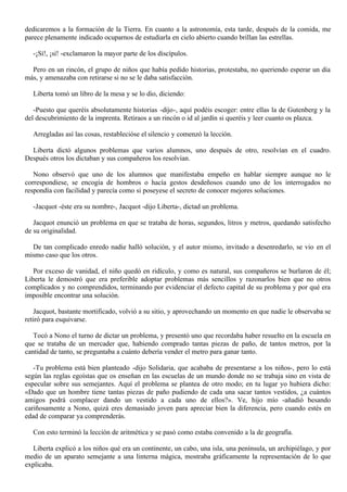 dedicaremos a la formación de la Tierra. En cuanto a la astronomía, esta tarde, después de la comida, me
parece plenamente indicado ocuparnos de estudiarla en cielo abierto cuando brillan las estrellas.
-¡Sí!, ¡sí! -exclamaron la mayor parte de los discípulos.
Pero en un rincón, el grupo de niños que había pedido historias, protestaba, no queriendo esperar un día
más, y amenazaba con retirarse si no se le daba satisfacción.
Liberta tomó un libro de la mesa y se lo dio, diciendo:
-Puesto que queréis absolutamente historias -dijo-, aquí podéis escoger: entre ellas la de Gutenberg y la
del descubrimiento de la imprenta. Retiraos a un rincón o id al jardín si queréis y leer cuanto os plazca.
Arregladas así las cosas, restablecióse el silencio y comenzó la lección.
Liberta dictó algunos problemas que varios alumnos, uno después de otro, resolvían en el cuadro.
Después otros los dictaban y sus compañeros los resolvían.
Nono observó que uno de los alumnos que manifestaba empeño en hablar siempre aunque no le
correspondiese, se encogía de hombros o hacía gestos desdeñosos cuando uno de los interrogados no
respondía con facilidad y parecía como si poseyese el secreto de conocer mejores soluciones.
-Jacquot -éste era su nombre-, Jacquot -dijo Liberta-, dictad un problema.
Jacquot enunció un problema en que se trataba de horas, segundos, litros y metros, quedando satisfecho
de su originalidad.
De tan complicado enredo nadie halló solución, y el autor mismo, invitado a desenredarlo, se vio en el
mismo caso que los otros.
Por exceso de vanidad, el niño quedó en ridículo, y como es natural, sus compañeros se burlaron de él;
Liberta le demostró que era preferible adoptar problemas más sencillos y razonarlos bien que no otros
complicados y no comprendidos, terminando por evidenciar el defecto capital de su problema y por qué era
imposible encontrar una solución.
Jacquot, bastante mortificado, volvió a su sitio, y aprovechando un momento en que nadie le observaba se
retiró para esquivarse.
Tocó a Nono el turno de dictar un problema, y presentó uno que recordaba haber resuelto en la escuela en
que se trataba de un mercader que, habiendo comprado tantas piezas de paño, de tantos metros, por la
cantidad de tanto, se preguntaba a cuánto debería vender el metro para ganar tanto.
-Tu problema está bien planteado -dijo Solidaria, que acababa de presentarse a los niños-, pero lo está
según las reglas egoístas que os enseñan en las escuelas de un mundo donde no se trabaja sino en vista de
especular sobre sus semejantes. Aquí el problema se plantea de otro modo; en tu lugar yo hubiera dicho:
«Dado que un hombre tiene tantas piezas de paño pudiendo de cada una sacar tantos vestidos, ¿a cuántos
amigos podrá complacer dando un vestido a cada uno de ellos?». Ve, hijo mío -añadió besando
cariñosamente a Nono, quizá eres demasiado joven para apreciar bien la diferencia, pero cuando estés en
edad de comparar ya comprenderás.
Con esto terminó la lección de aritmética y se pasó como estaba convenido a la de geografía.
Liberta explicó a los niños qué era un continente, un cabo, una isla, una península, un archipiélago, y por
medio de un aparato semejante a una linterna mágica, mostraba gráficamente la representación de lo que
explicaba.

 
