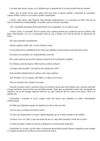 Con tanto más motivo cuanto vio a Solidaria que se apartaba de él con una mirada llena de seriedad.
Labor, que en medio de los otros niños tenía para ellos el aspecto amable y bonachón de costumbre,
cuando miraba a Nono se volvía duro, terrible, amenazador.
-Vamos, mala cabeza -dijo Biquette interviniendo cariñosamente-, ve a excusarte con Riri; dile que ha
sido un momento de impremeditada, vivacidad y que no volverá a sucederte.
-¡No! -respondió secamente Nono persistiendo en su terquedad; -no; la culpa es suya.
-Vamos, Nono; sé razonable. Riri no puede venir a pedirte perdón por el puñetazo que ha recibido -dijo
Hans, interviniendo a su vez y procurando echar la cosa a broma con el fin de destruir la obstinación de
Nono.
Pero éste respondió resueltamente:
-Bueno; quédese donde está. ¿Acaso le pido yo algo?
A esta respuesta los semblantes de los niños que rodeaban a Nono tomaron una expresión severa.
Se miraron con asombro, no comprendiendo su actitud.
Pero como merecía una lección, afectaron alejarse de él sin dirigirle la palabra.
No obstante, antes de alejarse, Mab intentó un último esfuerzo:
-¿Conque estás decidido? ¿No quieres dar satisfacción a Riri?
Nono sacudió enérgicamente la cabeza como signo negativo.
-Eres horrible. Ya no te quiero -dijo Mab, y se alejó con los otros.
Nono se encontró solo, aislado en su mesa.
Trató de mostrarse fuerte y procuró comer un excelente racimo que tenía delante, pero su pecho oprimido
se negó a permitir el paso de las uvas que había tomado. Hasta que, no pudiendo resistir más, prorrumpió en
sollozos y un río de amargas lágrimas brotó de sus ojos. Entonces fijó los codos en la mesa y lloró a su
satisfacción.
Comenzaba a calmarse la crisis, cuando sintió dos brazos que rodeaban su cuello, estrechándole
cariñosamente.
Era Mab, que habiendo trepado al respaldo de la silla le decía al oído.
-¿Ves lo que se consigue haciendo el malo?
-Se hace uno desgraciado a sí mismo -añadió Biquette, que se le había sentado en las rodillas.
-¡Vamos! ven a ver a Riri, y que esto acabe de una vez -dijo Hans tomando a Nono por la mano.
Y medio de grado y medio a la fuerza se dirigieron a la mesa donde estaba Riri.
Formuladas las excusas, los dos niños se abrazaron prometiendo quedar buenos compañeros para siempre
y no dejarse arrastrar por irreflexivos movimientos de cólera.

 