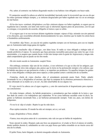 -No, señor; al contrario: me hubiera disgustado mucho si me hubiera visto obligado a no hacer nada.
El campesino sacudió la cabeza en señal de incredulidad, haciendo notar lo inverosímil que era eso de que
los niños quisieran trabajar siempre, y se sintieran desgraciados por haber regañado una vez en un arranque
de mal humor.
-Si los dos tuyos -continuó, dirigiéndose a su hijo-,sintiesen alguna vez haber regañado, es seguro que no
regañarían tan a menudo; con tanto más motivo que se ahorrarían algunos pares de pescozones, con los qué
se consigue, si no ponerles de acuerdo, obligarles al menos a que se callen.
-Y es seguro que si no nos tuviesen delante regañarían siempre -repuso el hijo, mirando con aire paternal
a los chicuelos, que escuchaban abriendo desmesuradamente los ojos, mientras que la madre los atraía hacia
sí besándolos cariñosamente.
-Yo también -dijo Nono-, en casa de mis padres regañaba siempre con mi hermana; pero eso no impide
que en Autonomía nadie tenga ganas de regañar.
-Todo eso, muchacho -dijo el labriego-, son ideas locas. Si nadie se viese obligado a trabajar todo el
mundo preferiría el reposo. Es necesario que haya personas razonables para poner paz entre los que viven
enemistados, y te aseguro que cuando hayas vivido más tiempo entre la gente de Argirocracia y tengas más
edad comprenderás que no puede ser de otro modo.
-De otro modo sucede en Autonomía -suspiró Nono.
-Sin embargo, nostramo -dijo uno de los criados-, si nos referimos a lo que se dice de los antiguos, que
lo transmiten de otros más antiguos aún, parece que la tierra no ha pertenecido siempre a los señores; que
ha habido una época en que pertenecía a todos y se repartían sus productos. En aquellos tiempos las gentes
no se veían obligadas a trabajar para amos rapaces y todos podían comer a satisfacción de su hambre.
-Tonterías, charla de viejos chochos -dijo el arrendatario poniendo punto final-. Padre -añadió
levantando la voz y dirigiéndose al anciano, que bajo la campana de la chimenea permanecía silencioso y
como abismado en su medio ser y no ser-, ha oído usted hablar de eso alguna vez.
El viejo movió la cabeza con el signo negativo, y esto dio autorización al dogmatizante para exponer
sus conclusiones:
-En todos tiempos -afirmó-, ha habido propietarios y arrendatarios que han cuidado de la tierra y que
han dado de comer a los trabajadores que empleaban. Si las cosas hubieran sucedido como tú dices, las
gentes se hubieran encontrado bien, y así hubieran permanecido siempre. Todo eso, pues, son dichos de
holgazanes.
-Yo no lo sé -dijo el criado-. Repito lo que he oído decir.
-Pues repites tonterías. El mundo ha sido así siempre, así es y así será.
Luego, dirigiéndose a Nono, añadió:
-Vamos, toca otra pieza antes de ir a acostarnos; más vale eso que no hablar de majaderías.
Nono ejecutó la orden. Después cada uno hizo sus preparativos: el criado se llevó el músico al establo,
donde también dormía él, señalándole un sitio con paja fresca que había extendido en un rincón cerca del
arca de la cebada.
El pobre Nono, harto fatigado, se durmió enseguida soñando en Autonomía.

 