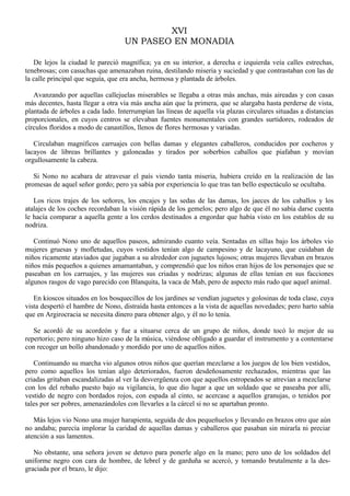 XVI
UN PASEO EN MONADIA
De lejos la ciudad le pareció magnífica; ya en su interior, a derecha e izquierda veía calles estrechas,
tenebrosas; con casuchas que amenazaban ruina, destilando miseria y suciedad y que contrastaban con las de
la calle principal que seguía, que era ancha, hermosa y plantada de árboles.
Avanzando por aquellas callejuelas miserables se llegaba a otras más anchas, más aireadas y con casas
más decentes, hasta llegar a otra vía más ancha aún que la primera, que se alargaba hasta perderse de vista,
plantada de árboles a cada lado. Interrumpían las líneas de aquella vía plazas circulares situadas a distancias
proporcionales, en cuyos centros se elevaban fuentes monumentales con grandes surtidores, rodeados de
círculos floridos a modo de canastillos, llenos de flores hermosas y variadas.
Circulaban magníficos carruajes con bellas damas y elegantes caballeros, conducidos por cocheros y
lacayos de libreas brillantes y galoneadas y tirados por soberbios caballos que piafaban y movían
orgullosamente la cabeza.
Si Nono no acabara de atravesar el país viendo tanta miseria, hubiera creído en la realización de las
promesas de aquel señor gordo; pero ya sabía por experiencia lo que tras tan bello espectáculo se ocultaba.
Los ricos trajes de los señores, los encajes y las sedas de las damas, los jaeces de los caballos y los
atalajes de los coches recordaban la visión rápida de los gemelos; pero algo de que él no sabía darse cuenta
le hacía comparar a aquella gente a los cerdos destinados a engordar que había visto en los establos de su
nodriza.
Continuó Nono uno de aquellos paseos, admirando cuanto veía. Sentadas en sillas bajo los árboles vio
mujeres gruesas y mofletudas, cuyos vestidos tenían algo de campesino y de lacayuno, que cuidaban de
niños ricamente ataviados que jugaban a su alrededor con juguetes lujosos; otras mujeres llevaban en brazos
niños más pequeños a quienes amamantaban, y comprendió que los niños eran hijos de los personajes que se
paseaban en los carruajes, y las mujeres sus criadas y nodrizas; algunas de ellas tenían en sus facciones
algunos rasgos de vago parecido con Blanquita, la vaca de Mab, pero de aspecto más rudo que aquel animal.
En kioscos situados en los bosquecillos de los jardines se vendían juguetes y golosinas de toda clase, cuya
vista despertó el hambre de Nono, distraída hasta entonces a la vista de aquellas novedades; pero harto sabía
que en Argirocracia se necesita dinero para obtener algo, y él no lo tenía.
Se acordó de su acordeón y fue a situarse cerca de un grupo de niños, donde tocó lo mejor de su
repertorio; pero ninguno hizo caso de la música, viéndose obligado a guardar el instrumento y a contentarse
con recoger un bollo abandonado y mordido por uno de aquellos niños.
Continuando su marcha vio algunos otros niños que querían mezclarse a los juegos de los bien vestidos,
pero como aquellos los tenían algo deteriorados, fueron desdeñosamente rechazados, mientras que las
criadas gritaban escandalizadas al ver la desvergüenza con que aquellos estropeados se atrevían a mezclarse
con los del rebaño puesto bajo su vigilancia, lo que dio lugar a que un soldado que se paseaba por allí,
vestido de negro con bordados rojos, con espada al cinto, se acercase a aquellos granujas, o tenidos por
tales por ser pobres, amenazándoles con llevarles a la cárcel si no se apartaban pronto.
Más lejos vio Nono una mujer harapienta, seguida de dos pequeñuelos y llevando en brazos otro que aún
no andaba; parecía implorar la caridad de aquellas damas y caballeros que pasaban sin mirarla ni preciar
atención a sus lamentos.
No obstante, una señora joven se detuvo para ponerle algo en la mano; pero uno de los soldados del
uniforme negro con cara de hombre, de lebrel y de garduña se acercó, y tomando brutalmente a la desgraciada por el brazo, le dijo:

 